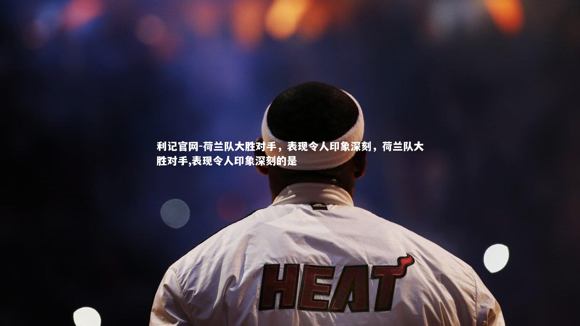 荷兰队大胜对手,表现令人印象深刻,荷兰队大胜对手,表现令人印象深刻的是